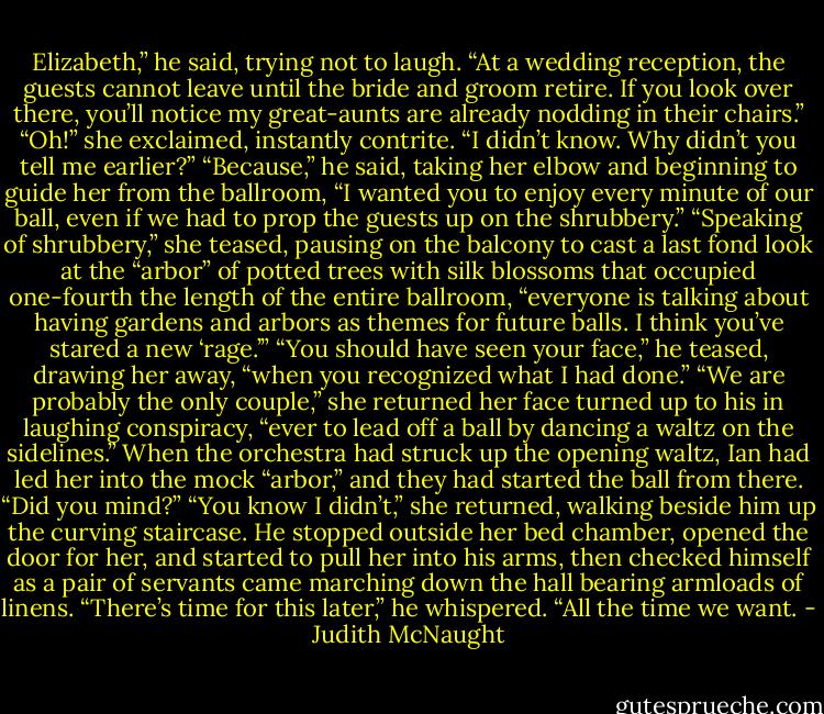 Elizabeth,” he said, trying not to laugh. “At a wedding reception, the guests cannot leave until the bride and groom retire. If you look over there, you’ll notice my great-aunts are already nodding in their chairs.”<br />“Oh!” she exclaimed, instantly contrite. “I didn’t know. Why didn’t you tell me earlier?”<br />“Because,” he said, taking her elbow and beginning to guide her from the ballroom, “I wanted you to enjoy every minute of our ball, even if we had to prop the guests up on the shrubbery.”<br />“Speaking of shrubbery,” she teased, pausing on the balcony to cast a last fond look at the “arbor” of potted trees with silk blossoms that occupied one-fourth the length of the entire ballroom, “everyone is talking about having gardens and arbors as themes for future balls. I think you’ve stared a new ‘rage.’”<br />“You should have seen your face,” he teased, drawing her away, “when you recognized what I had done.”<br />“We are probably the only couple,” she returned her face turned up to his in laughing conspiracy, “ever to lead off a ball by dancing a waltz on the sidelines.” When the orchestra had struck up the opening waltz, Ian had led her into the mock “arbor,” and they had started the ball from there.<br />“Did you mind?”<br />“You know I didn’t,” she returned, walking beside him up the curving staircase.<br />He stopped outside her bed chamber, opened the door for her, and started to pull her into his arms, then checked himself as a pair of servants came marching down the hall bearing armloads of linens. “There’s time for this later,” he whispered. “All the time we want. - Judith McNaught