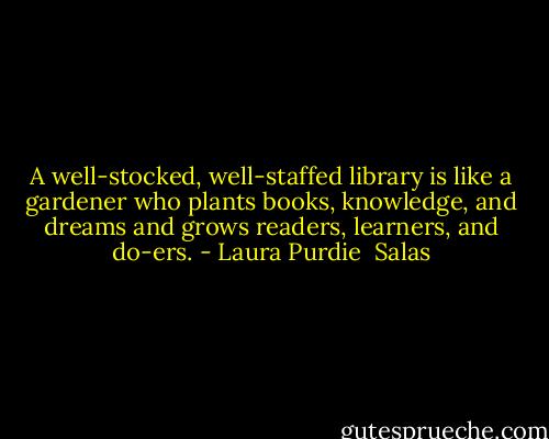 A well-stocked, well-staffed library is like a gardener who plants books, knowledge, and dreams and grows readers, learners, and do-ers. - Laura Purdie  Salas