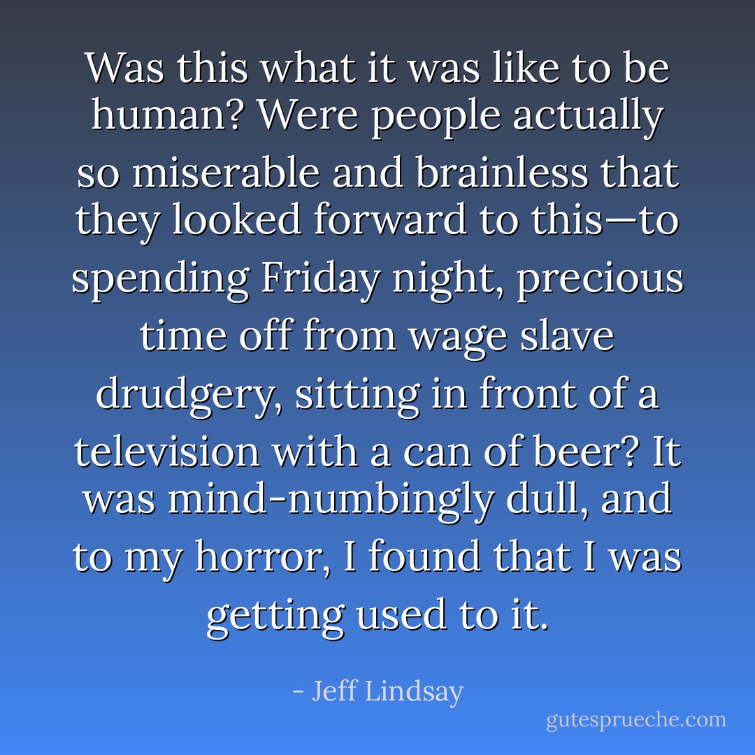 Was this what it was like to be human? Were people actually so miserable and brainless that they looked forward to this—to spending Friday night, precious time off from wage slave drudgery, sitting in front of a television with a can of beer? It was mind-numbingly dull, and to my horror, I found that I was getting used to it. - Jeff Lindsay