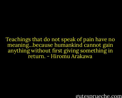 Teachings that do not speak of pain have no meaning...because humankind cannot gain anything without first giving something in return. - Hiromu Arakawa