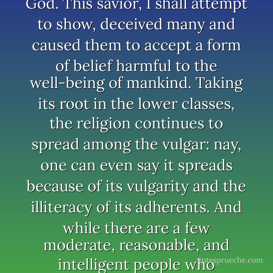 First, however, I must deal with the matter of Jesus, the so-called savior, who not long ago taught new doctrines and was thought to be a son of God. This savior, I shall attempt to show, deceived many and caused them to accept a form of belief harmful to the well-being of mankind. Taking its root in the lower classes, the religion continues to spread among the vulgar: nay, one can even say it spreads because of its vulgarity and the illiteracy of its adherents. And while there are a few moderate, reasonable, and intelligent people who interpret its beliefs allegorically, yet it thrives in its purer form among the ignorant. - Celsus