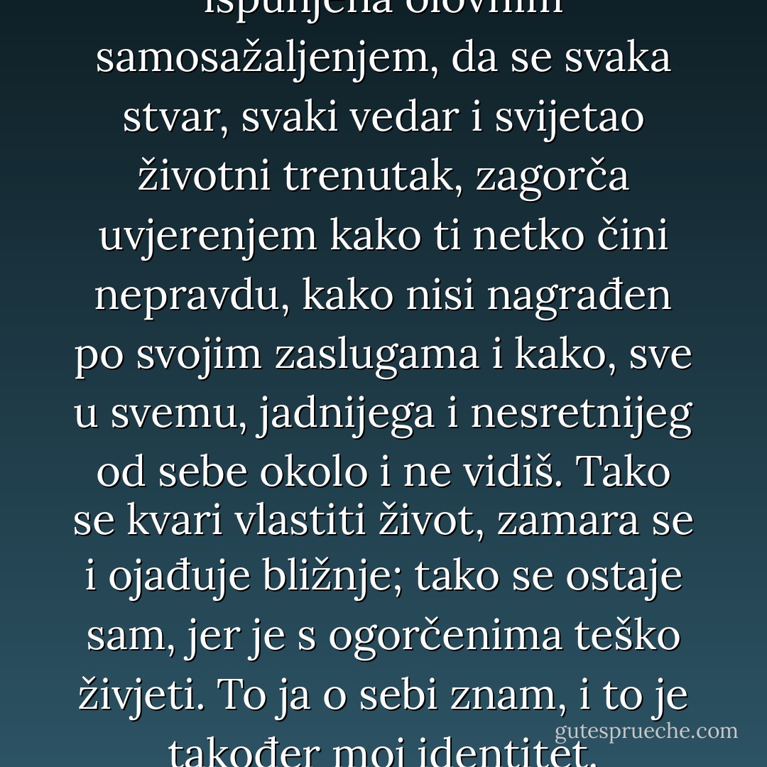 To je ona ljudska sklonost, ispunjena olovnim samosažaljenjem, da se svaka stvar, svaki vedar i svijetao životni trenutak, zagorča uvjerenjem kako ti netko čini nepravdu, kako nisi nagrađen po svojim zaslugama i kako, sve u svemu, jadnijega i nesretnijeg od sebe okolo i ne vidiš. Tako se kvari vlastiti život, zamara se i ojađuje bližnje; tako se ostaje sam, jer je s ogorčenima teško živjeti. To ja o sebi znam, i to je također moj identitet. - Miljenko Jergović