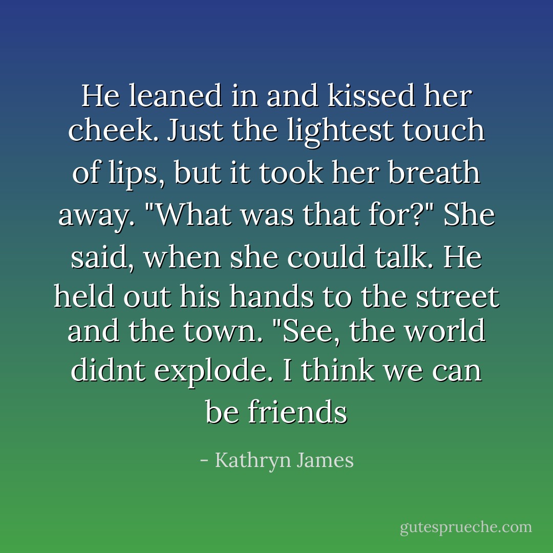 He leaned in and kissed her cheek. Just the lightest touch of lips, but it took her breath away.<br />"What was that for?" She said, when she could talk.<br />He held out his hands to the street and the town. "See, the world didnt explode. I think we can be friends - Kathryn James
