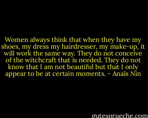Women always think that when they have my shoes, my dress my hairdresser, my make-up, it will work the same way. They do not conceive of the witchcraft that is needed. They do not know that I am not beautiful but that I only appear to be at certain moments. - Anaïs Nin