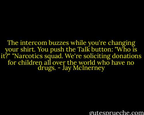 The intercom buzzes while you're changing your shirt. You push the Talk button: "Who is it?" "Narcotics squad. We're soliciting donations for children all over the world who have no drugs. - Jay McInerney