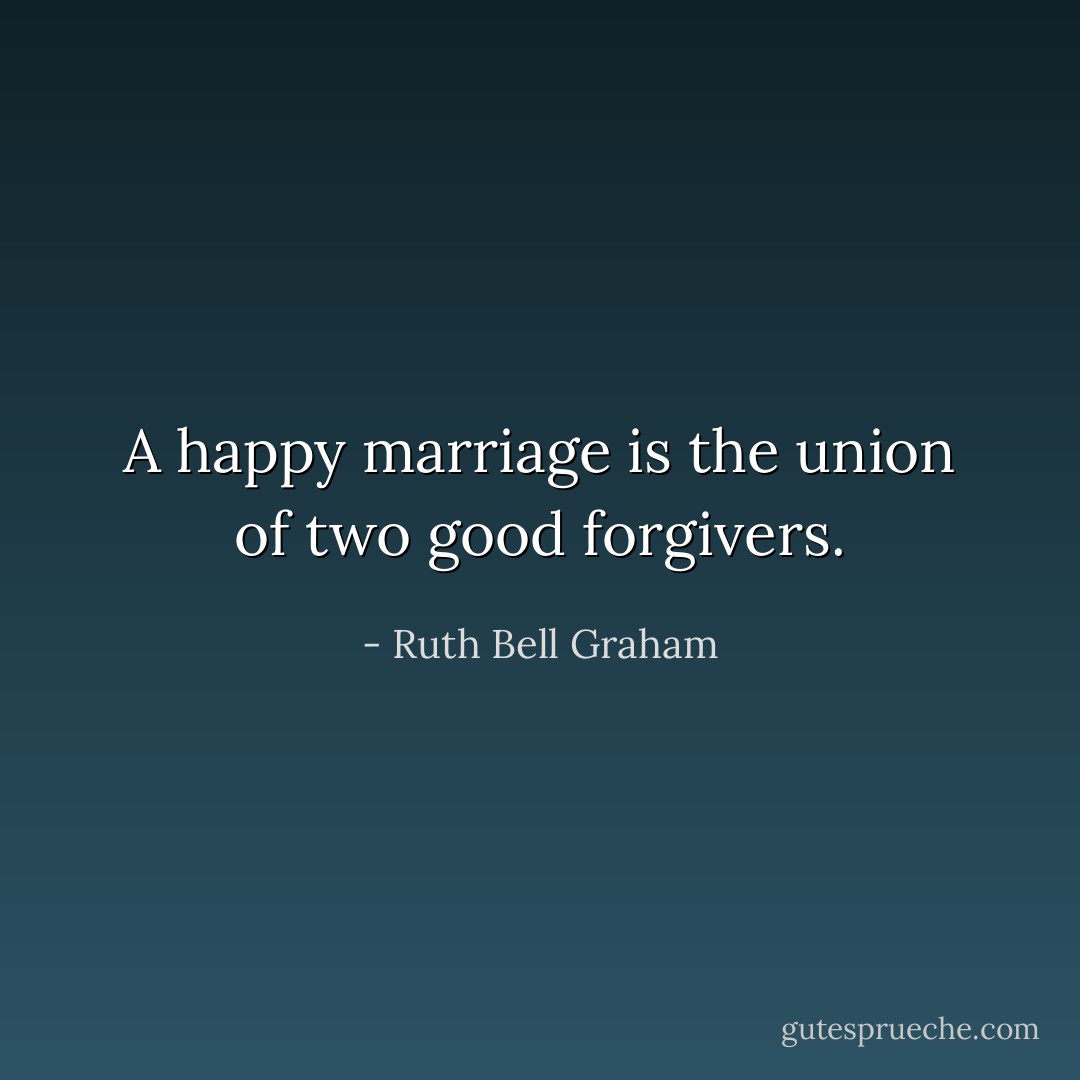A happy marriage is the union of two good forgivers. - Ruth Bell Graham