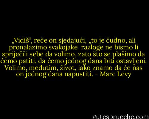„Vidiš“, reče on sjedajući, „to je čudno, ali pronalazimo svakojake<br /> razloge ne bismo li spriječili sebe da volimo, zato što se plašimo da<br />ćemo patiti, da ćemo jednog dana biti ostavljeni. Volimo, međutim,<br />život, iako znamo da će nas on jednog dana napustiti. - Marc Levy