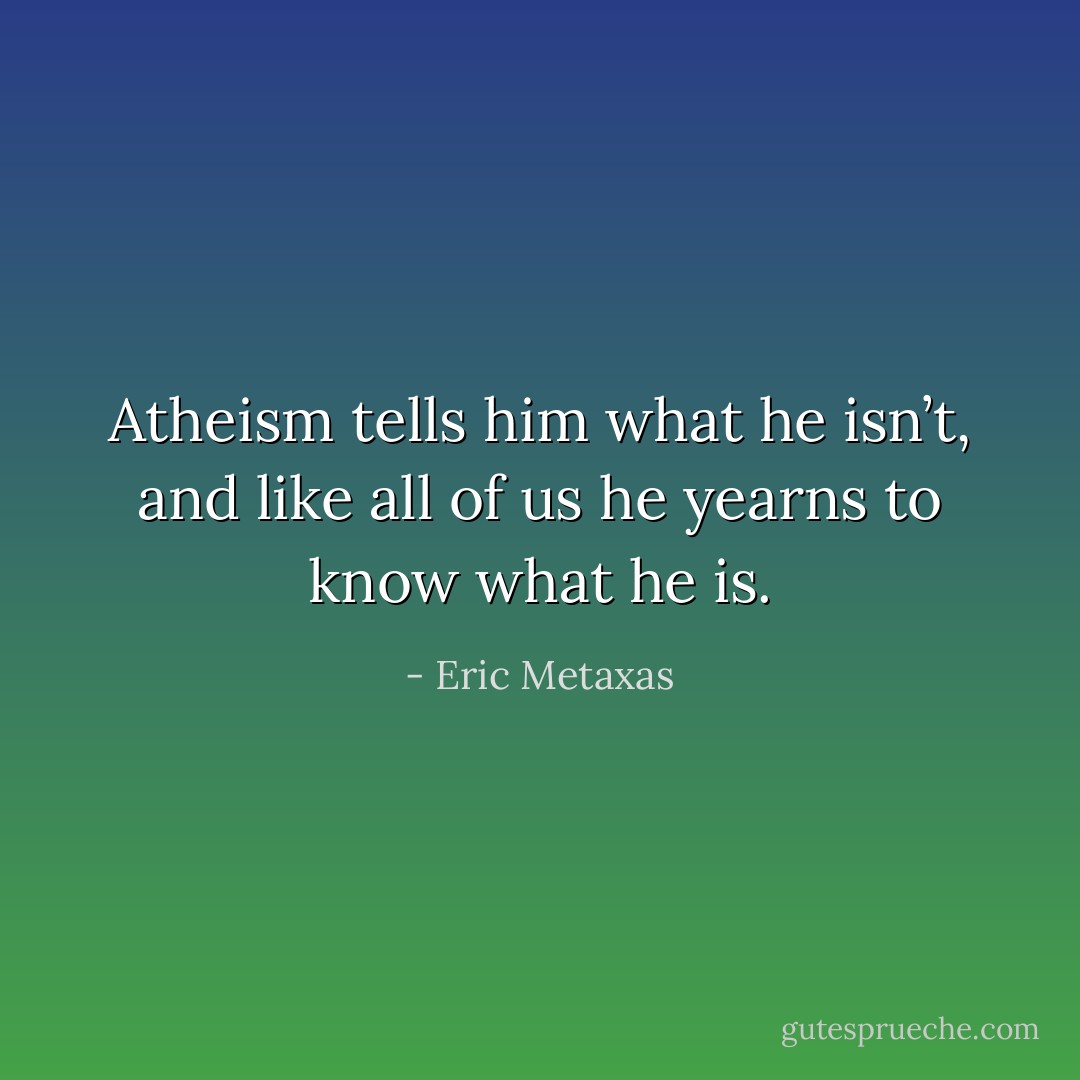 Atheism tells him what he isn’t, and like all of us he yearns to know what he is. - Eric Metaxas
