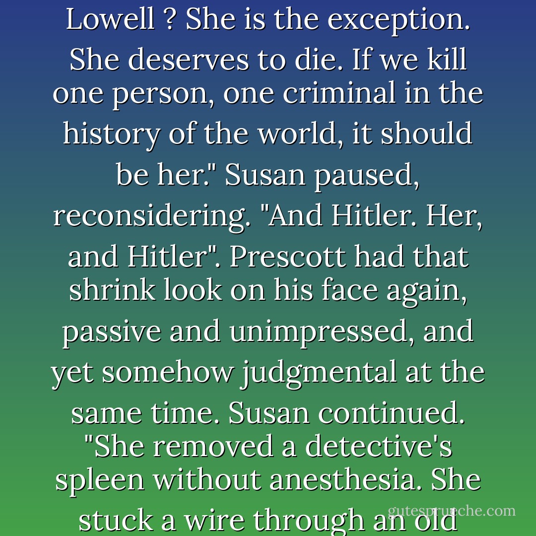 You're wrong, you know," Susan said. "She doesn't belong here. I'm against the death penalty. I don't think the state should be in the business of killing people. I think it's wrong. And it's hypocritical. Mostly, I just think it's mean. Gretchen Lowell ? She is the exception. She deserves to die. If we kill one person, one criminal in the history of the world, it should be her." Susan paused, reconsidering. "And Hitler. Her, and Hitler". Prescott had that shrink look on his face again, passive and unimpressed, and yet somehow judgmental at the same time. Susan continued. "She removed a detective's spleen without anesthesia. She stuck a wire through an old woman's eyeball and then threaded it behind her nose and out through the other eye socket and then she stuck the wire into an outlet."<br />Prescott raised an eyebrow. "And you're arguing that she's sane? - Chelsea Cain