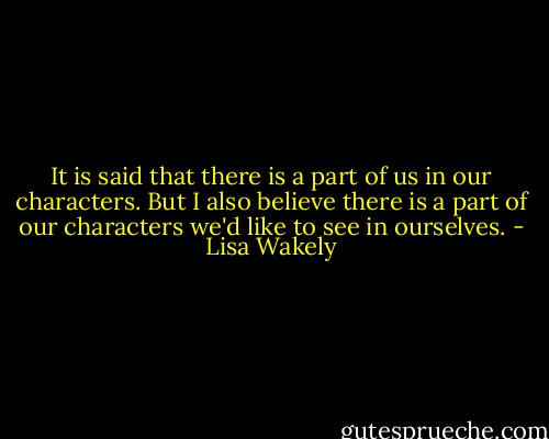 It is said that there is a part of us in our characters. But I also believe there is a part of our characters we'd like to see in ourselves. - Lisa Wakely