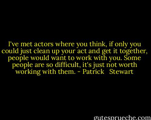 I've met actors where you think, if only you could just clean up your act and get it together, people would want to work with you. Some people are so difficult, it's just not worth working with them. - Patrick   Stewart