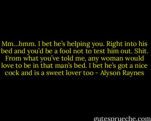 Mm…hmm. I bet he’s helping you. Right into his bed and you’d be a fool not to test him out. Shit. From what you’ve told me, any woman would love to be in that man’s bed. I bet he’s got a nice cock and is a sweet lover too - Alyson Raynes