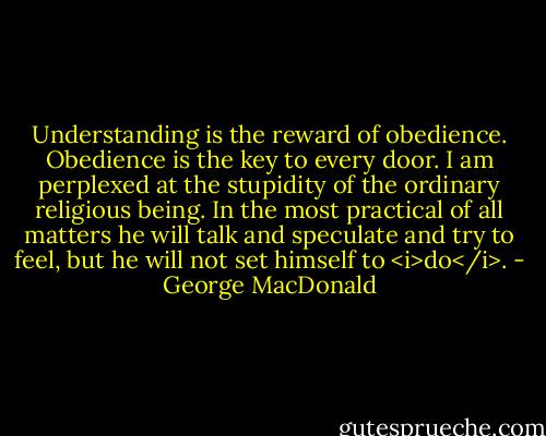 Understanding is the reward of obedience. Obedience is the key to every door. I am perplexed at the stupidity of the ordinary religious being. In the most practical of all matters he will talk and speculate and try to feel, but he will not set himself to <i>do</i>. - George MacDonald