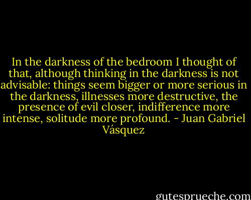 In the darkness of the bedroom I thought of that, although thinking in the darkness is not advisable: things seem bigger or more serious in the darkness, illnesses more destructive, the presence of evil closer, indifference more intense, solitude more profound. - Juan Gabriel Vásquez
