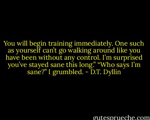 You will begin training immediately. One such as yourself can’t go walking around like you have been without any control. I’m surprised you’ve stayed sane this long.”<br />“Who says I’m sane?” I grumbled. - D.T. Dyllin