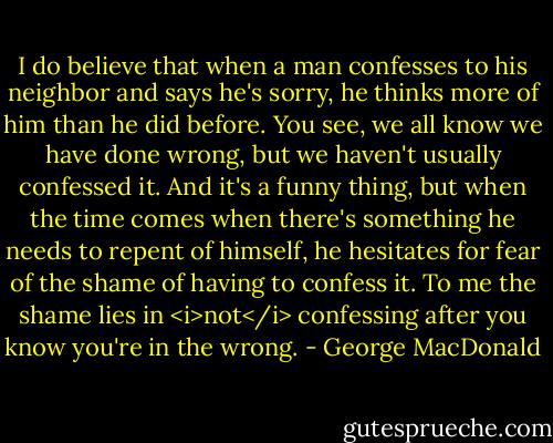 I do believe that when a man confesses to his neighbor and says he's sorry, he thinks more of him than he did before. You see, we all know we have done wrong, but we haven't usually confessed it. And it's a funny thing, but when the time comes when there's something he needs to repent of himself, he hesitates for fear of the shame of having to confess it. To me the shame lies in <i>not</i> confessing after you know you're in the wrong. - George MacDonald