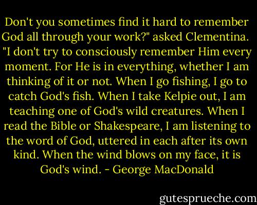 Don't you sometimes find it hard to remember God all through your work?" asked Clementina.<br /><br />"I don't try to consciously remember Him every moment. For He is in everything, whether I am thinking of it or not. When I go fishing, I go to catch God's fish. When I take Kelpie out, I am teaching one of God's wild creatures. When I read the Bible or Shakespeare, I am listening to the word of God, uttered in each after its own kind. When the wind blows on my face, it is God's wind. - George MacDonald
