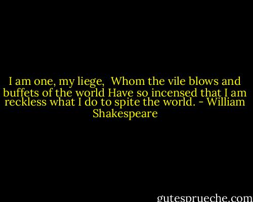 I am one, my liege, <br />Whom the vile blows and buffets of the world<br />Have so incensed that I am reckless what<br />I do to spite the world. - William Shakespeare