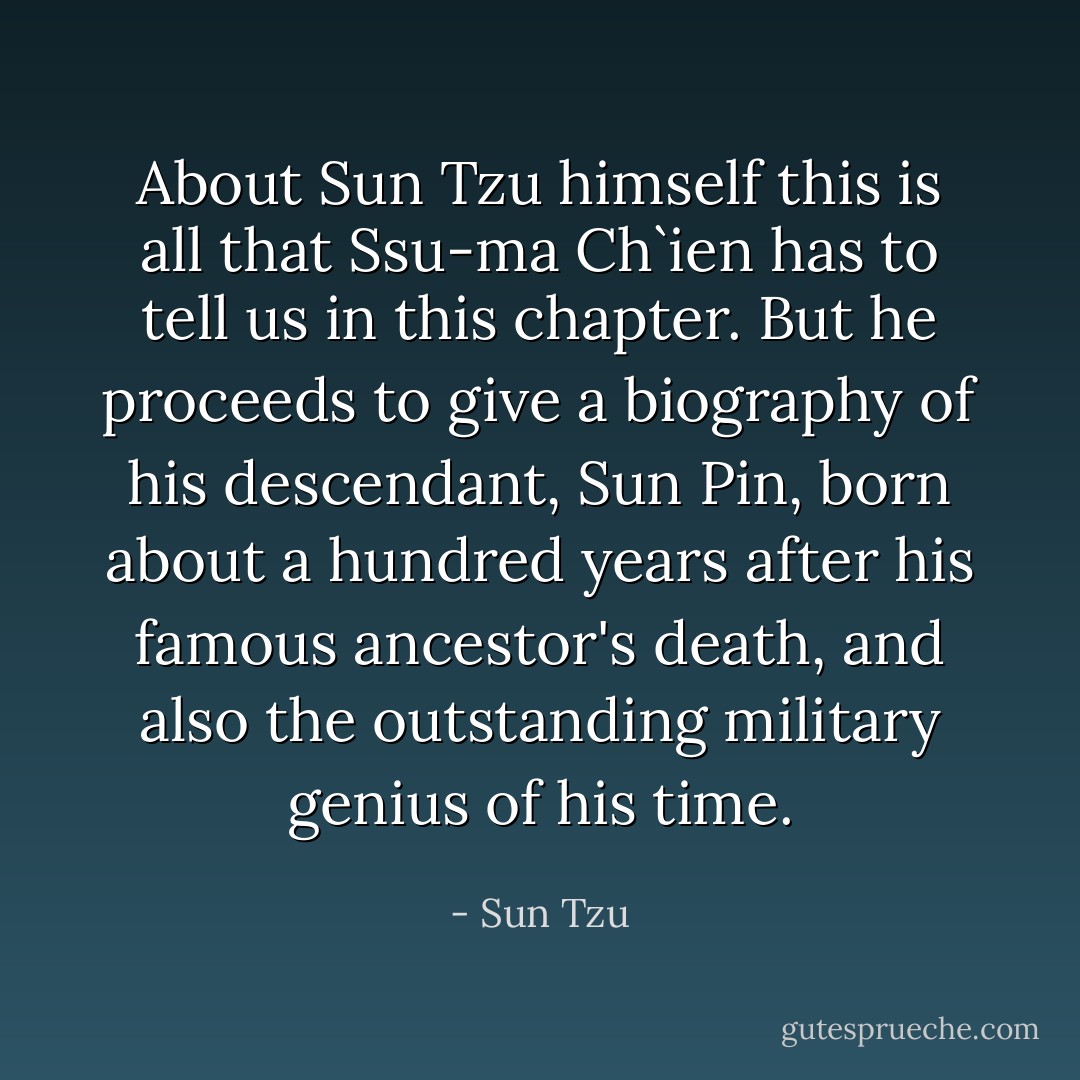 About Sun Tzu himself this is all that Ssu-ma Ch`ien has to tell us in this chapter. But he proceeds to give a biography of his descendant, Sun Pin, born about a hundred years after his famous ancestor's death, and also the outstanding military genius of his time. - Sun Tzu