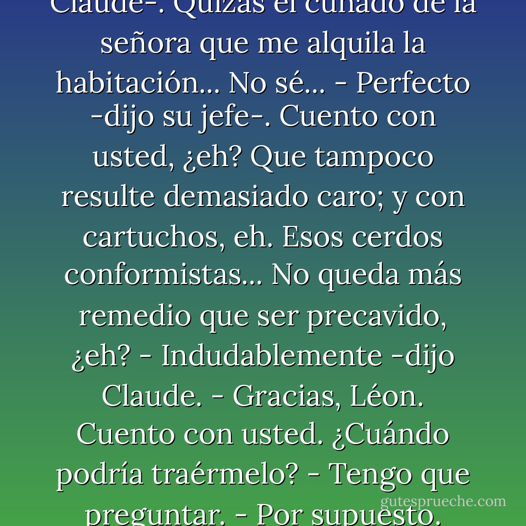 - ¿Ha visto usted los periódicos? Los conformistas nos la están preparando buena, ¿no?<br />- ¿Eh...? Sí..., sí, señor -murmuró Claude.<br />- Esos cerdos... Ha llegado el momento de espabilarse... Como usted sabe, están todos armados.<br />- Oh... -dijo Claude.<br />- Claramente se vio durante el Liberacionamiento. Llevaban armas para llenar camiones. Y, naturalmente, las personas decentes, como usted o como yo, no tenemos armas.<br />- Muy cierto.<br />- Usted, ¿no tiene?<br />- No, señor Saknussem.<br />- ¿Podría usted agenciarme un revólver? -preguntó Saknussem a quemarropa.<br />- Es que... -dijo Claude-. Quizás el cuñado de la señora que me alquila la habitación... No sé...<br />- Perfecto -dijo su jefe-. Cuento con usted, ¿eh? Que tampoco resulte demasiado caro; y con cartuchos, eh. Esos cerdos conformistas... No queda más remedio que ser precavido, ¿eh?<br />- Indudablemente -dijo Claude.<br />- Gracias, Léon. Cuento con usted. ¿Cuándo podría traérmelo?<br />- Tengo que preguntar.<br />- Por supuesto. Tómese el tiempo que necesite. Si quiere salir un poco antes...<br />- Oh, no. No merece la pena.<br />- Perfectamente. Y, por otra parte, cuidado con los borrones, ¿eh? Preocúpese de su trabajo. Qué diablos, no se le paga para no hacer nada.<br />- Tendré cuidado señor Saknussem -prometió Claude.<br />- Y llegue a su hora -concluyó el jefe-. Ayer llegó usted con seis minutos de retraso.<br />- Sin embargo, hoy estaba aquí nueve minutos antes... -dijo Claude.<br />- Sí -dijo Saknussem-, pero habitualmente llega usted con cuarto de hora de adelanto. - Boris Vian