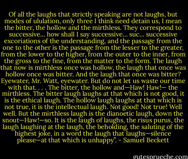 Of all the laughs that strictly speaking are not laughs, but modes of ululation, only three I think need detain us, I mean the bitter, the hollow and the mirthless. They correspond to successive… how shall I say successive… suc… successive excoriations of the understanding, and the passage from the one to the other is the passage from the lesser to the greater, from the lower to the higher, from the outer to the inner, from the gross to the fine, from the matter to the form. The laugh that now is mirthless once was hollow, the laugh that once was hollow once was bitter. And the laugh that once was bitter? Eyewater, Mr. Watt, eyewater. But do not let us waste our time with that. . . . The bitter, the hollow and—Haw! Haw!— the mirthless. The bitter laugh laughs at that which is not good, it is the ethical laugh. The hollow laugh laughs at that which is not true, it is the intellectual laugh. Not good! Not true! Well well. But the mirthless laugh is the dianoetic laugh, down the snout—Haw!—so. It is the laugh of laughs, the risus purus, the laugh laughing at the laugh, the beholding, the saluting of the highest joke, in a word the laugh that laughs—silence please—at that which is unhappy”. - Samuel Beckett