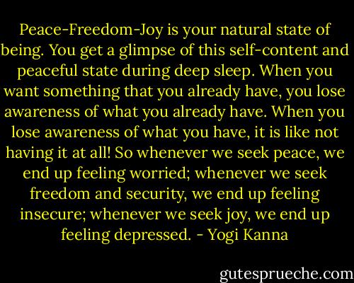 Peace-Freedom-Joy is your natural state of being. You get a glimpse of this self-content and peaceful state during deep sleep. When you want something that you already have, you lose awareness of what you already have. When you lose awareness of what you have, it is like not having it at all! So whenever we seek peace, we end up feeling worried; whenever we seek freedom and security, we end up feeling insecure; whenever we seek joy, we end up feeling depressed. - Yogi Kanna