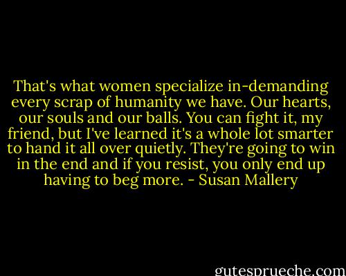 That's what women specialize in-demanding every scrap of humanity we have. Our hearts, our souls and our balls. You can fight it, my friend, but I've learned it's a whole lot smarter to hand it all over quietly. They're going to win in the end and if you resist, you only end up having to beg more. - Susan Mallery