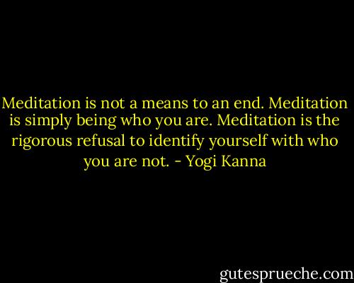 Meditation is not a means to an end. Meditation is simply being who you are. Meditation is the rigorous refusal to identify yourself with who you are not. - Yogi Kanna