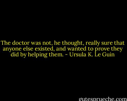 The doctor was not, he thought, really sure that anyone else existed, and wanted to prove they did by helping them. - Ursula K. Le Guin