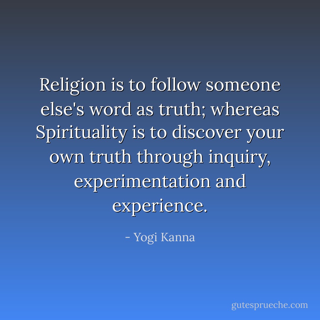 Religion is to follow someone else's word as truth; whereas Spirituality is to discover your own truth through inquiry, experimentation and experience. - Yogi Kanna