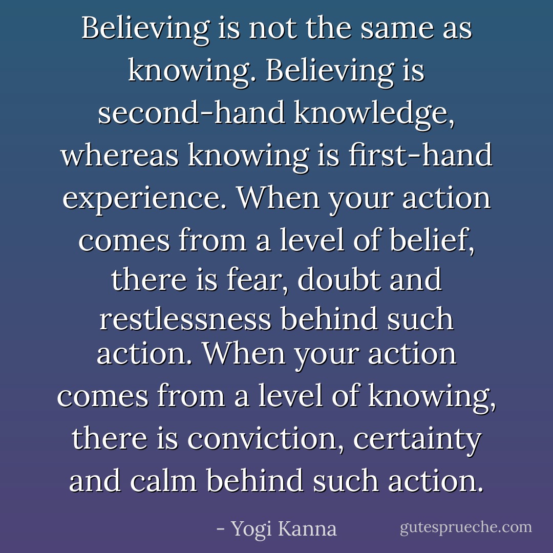 Believing is not the same as knowing. Believing is second-hand knowledge, whereas knowing is first-hand experience. When your action comes from a level of belief, there is fear, doubt and restlessness behind such action. When your action comes from a level of knowing, there is conviction, certainty and calm behind such action. - Yogi Kanna