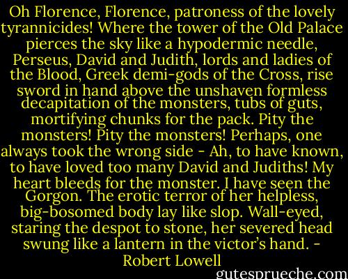 Oh Florence, Florence, patroness<br />of the lovely tyrannicides!<br />Where the tower of the Old Palace<br />pierces the sky<br />like a hypodermic needle,<br />Perseus, David and Judith,<br />lords and ladies of the Blood,<br />Greek demi-gods of the Cross,<br />rise sword in hand<br />above the unshaven<br />formless decapitation<br />of the monsters, tubs of guts,<br />mortifying chunks for the pack.<br />Pity the monsters!<br />Pity the monsters!<br />Perhaps, one always took the wrong side -<br />Ah, to have known, to have loved<br />too many David and Judiths!<br />My heart bleeds for the monster.<br />I have seen the Gorgon.<br />The erotic terror<br />of her helpless, big-bosomed body<br />lay like slop.<br />Wall-eyed, staring the despot to stone,<br />her severed head swung<br />like a lantern in the victor’s hand. - Robert Lowell
