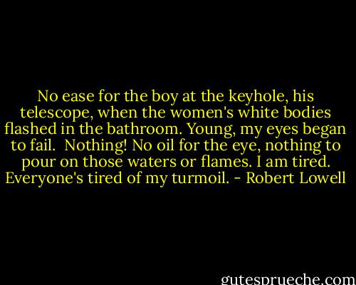 No ease for the boy at the keyhole,<br />his telescope,<br />when the women's white bodies flashed<br />in the bathroom. Young, my eyes began to fail.<br /><br />Nothing! No oil<br />for the eye, nothing to pour<br />on those waters or flames.<br />I am tired. Everyone's tired of my turmoil. - Robert Lowell
