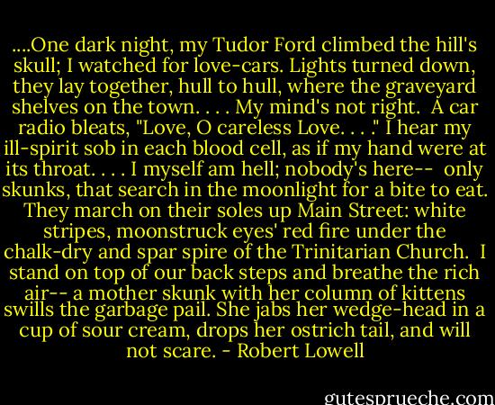 ....One dark night,<br />my Tudor Ford climbed the hill's skull;<br />I watched for love-cars. Lights turned down,<br />they lay together, hull to hull,<br />where the graveyard shelves on the town. . . .<br />My mind's not right.<br /><br />A car radio bleats,<br />"Love, O careless Love. . . ." I hear<br />my ill-spirit sob in each blood cell,<br />as if my hand were at its throat. . . .<br />I myself am hell;<br />nobody's here--<br /><br />only skunks, that search<br />in the moonlight for a bite to eat.<br />They march on their soles up Main Street:<br />white stripes, moonstruck eyes' red fire<br />under the chalk-dry and spar spire<br />of the Trinitarian Church.<br /><br />I stand on top<br />of our back steps and breathe the rich air--<br />a mother skunk with her column of kittens swills the garbage pail.<br />She jabs her wedge-head in a cup<br />of sour cream, drops her ostrich tail,<br />and will not scare. - Robert Lowell