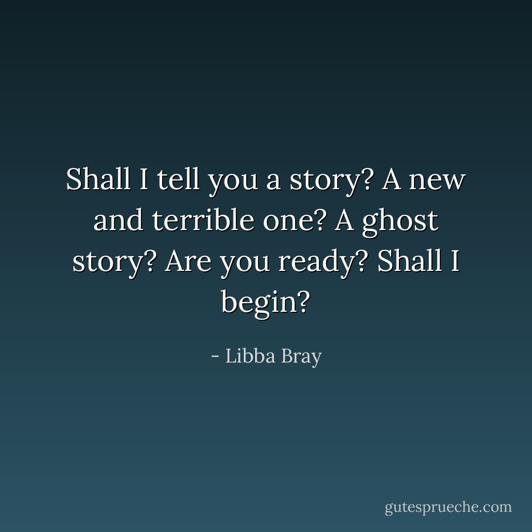 Shall I tell you a story? A new and terrible one? A ghost story? Are you ready? Shall I begin? - Libba Bray