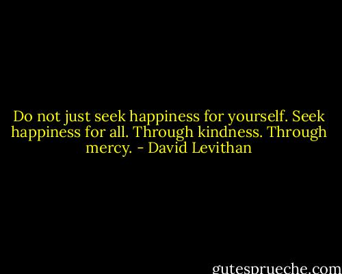 Do not just seek happiness for yourself. Seek happiness for all. Through kindness. Through mercy. - David Levithan