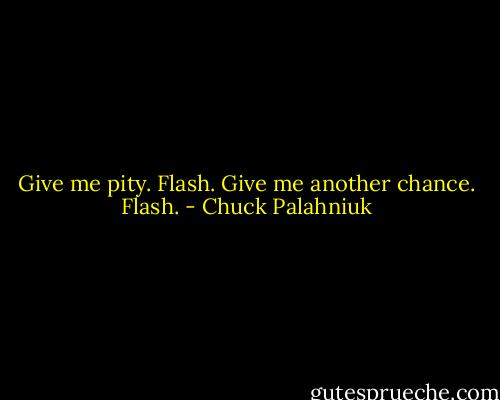 Give me pity.<br />Flash.<br />Give me another chance.<br />Flash. - Chuck Palahniuk