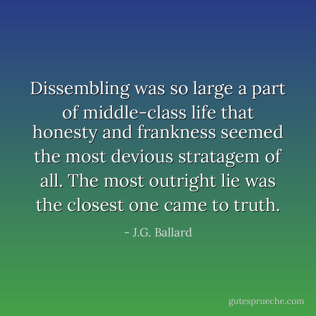 Dissembling was so large a part of middle-class life that honesty and frankness seemed the most devious stratagem of all. The most outright lie was the closest one came to truth. - J.G. Ballard