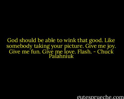God should be able to wink that good. Like somebody taking your picture. Give me joy. Give me fun. Give me love.<br />Flash. - Chuck Palahniuk
