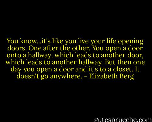 You know...it's like you live your life opening doors. One after the other. You open a door onto a hallway, which leads to another door, which leads to another hallway. But then one day you open a door and it's to a closet. It doesn't go anywhere. - Elizabeth Berg