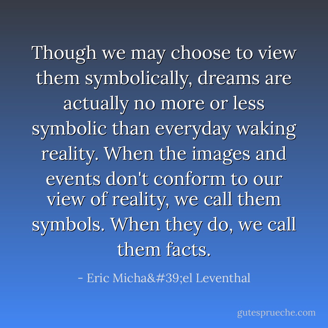 Though we may choose to view them symbolically, dreams are actually no more or less symbolic than everyday waking reality. When the images and events don't conform to our view of reality, we call them symbols. When they do, we call them facts. - Eric Micha'el Leventhal