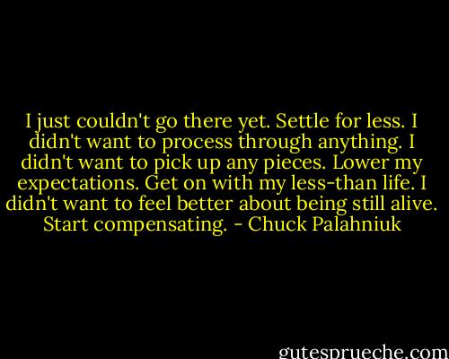 I just couldn't go there yet. Settle for less. I didn't want to process through anything. I didn't want to pick up any pieces. Lower my expectations. Get on with my less-than life. I didn't want to feel better about being still alive. Start compensating. - Chuck Palahniuk