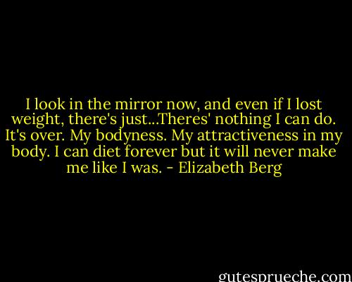 I look in the mirror now, and even if I lost weight, there's just...Theres' nothing I can do. It's over. My bodyness. My attractiveness in my body. I can diet forever but it will never make me like I was. - Elizabeth Berg