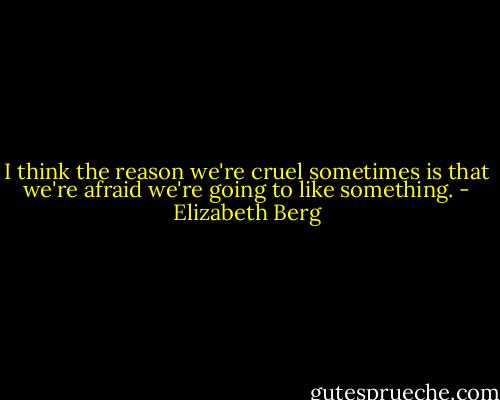 I think the reason we're cruel sometimes is that we're afraid we're going to like something. - Elizabeth Berg