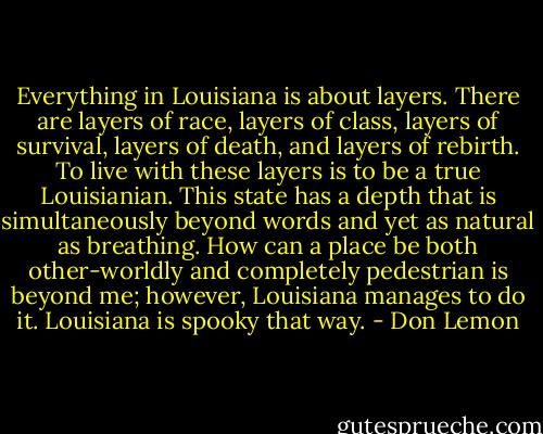 Everything in Louisiana is about layers. There are layers of race, layers of class, layers of survival, layers of death, and layers of rebirth. To live with these layers is to be a true Louisianian. This state has a depth that is simultaneously beyond words and yet as natural as breathing. How can a place be both other-worldly and completely pedestrian is beyond me; however, Louisiana manages to do it. Louisiana is spooky that way. - Don Lemon
