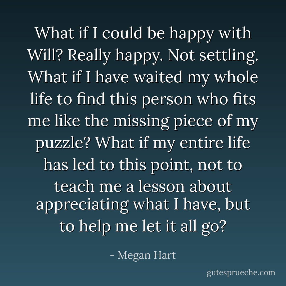 What if I could be happy with Will? Really happy. Not settling. What if I have waited my whole life to find this person who fits me like the missing piece of my puzzle? What if my entire life has led to this point, not to teach me a lesson about appreciating what I have, but to help me let it all go? - Megan Hart