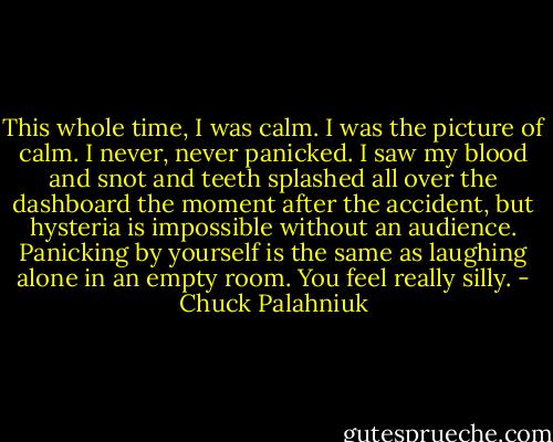 This whole time, I was calm. I was the picture of calm. I never, never panicked. I saw my blood and snot and teeth splashed all over the dashboard the moment after the accident, but hysteria is impossible without an audience. Panicking by yourself is the same as laughing alone in an empty room. You feel really silly. - Chuck Palahniuk