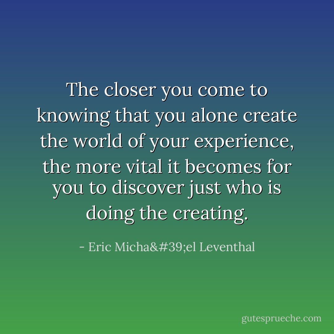 The closer you come to knowing that you alone create the world of your experience, the more vital it becomes for you to discover just who is doing the creating. - Eric Micha'el Leventhal