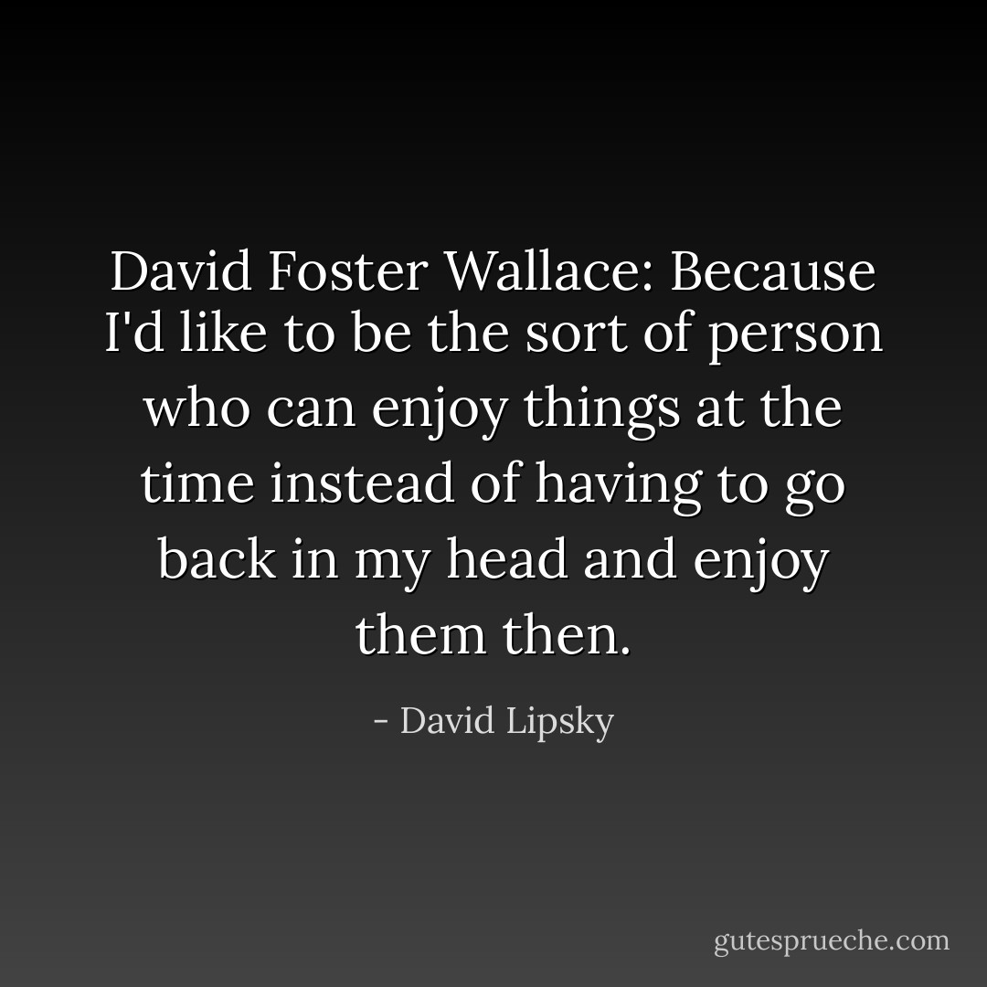 David Foster Wallace: Because I'd like to be the sort of person who can enjoy things at the time instead of having to go back in my head and enjoy them then. - David Lipsky