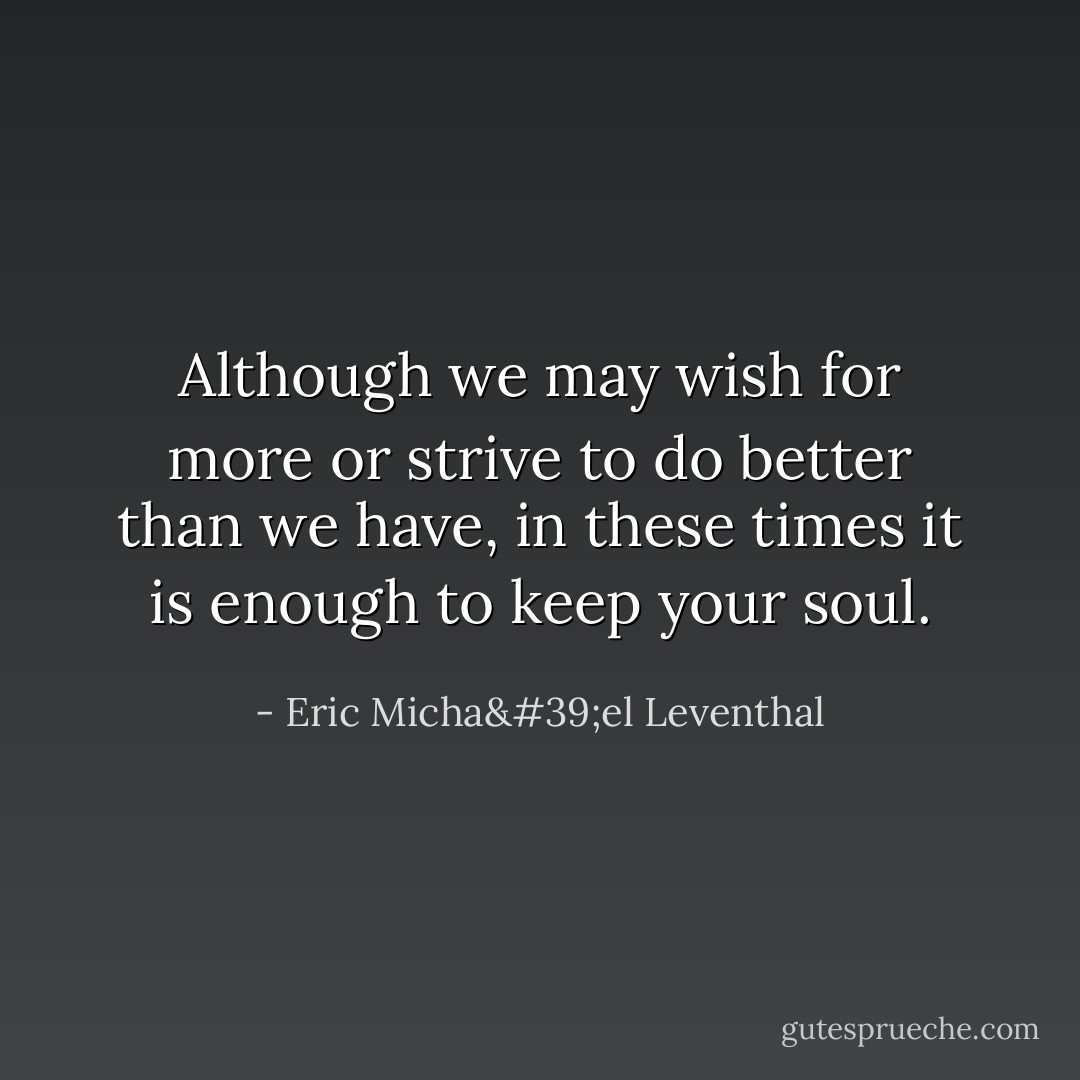 Although we may wish for more or strive to do better than we have, in these times it is enough to keep your soul. - Eric Micha'el Leventhal